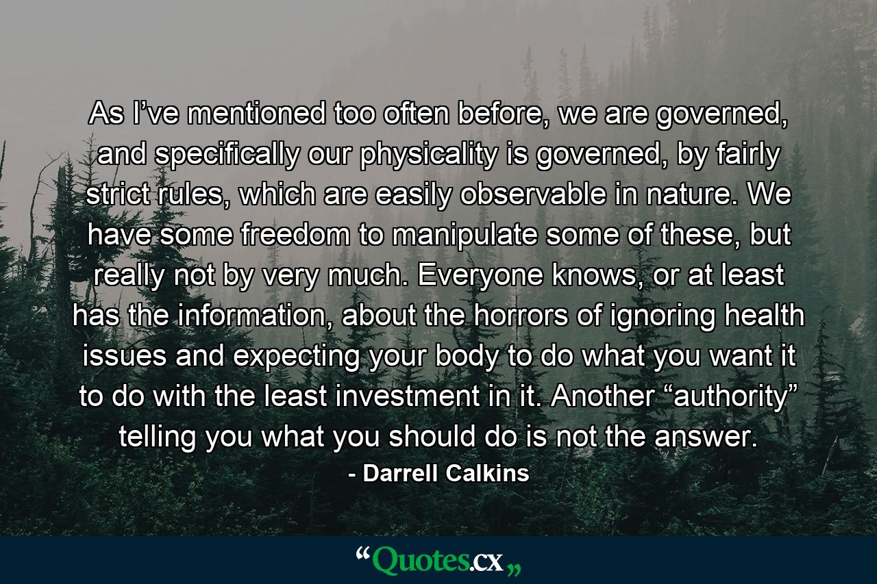 As I’ve mentioned too often before, we are governed, and specifically our physicality is governed, by fairly strict rules, which are easily observable in nature. We have some freedom to manipulate some of these, but really not by very much. Everyone knows, or at least has the information, about the horrors of ignoring health issues and expecting your body to do what you want it to do with the least investment in it. Another “authority” telling you what you should do is not the answer. - Quote by Darrell Calkins