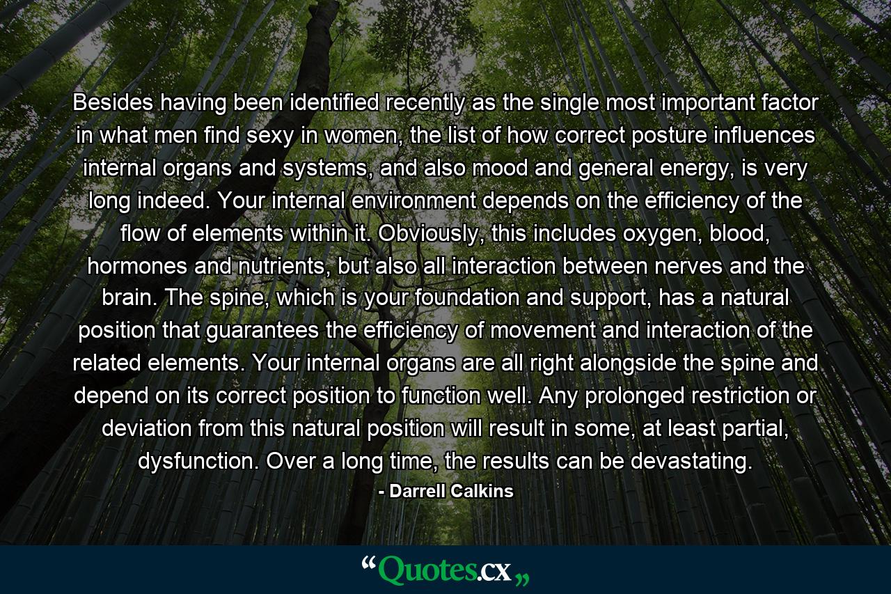 Besides having been identified recently as the single most important factor in what men find sexy in women, the list of how correct posture influences internal organs and systems, and also mood and general energy, is very long indeed. Your internal environment depends on the efficiency of the flow of elements within it. Obviously, this includes oxygen, blood, hormones and nutrients, but also all interaction between nerves and the brain. The spine, which is your foundation and support, has a natural position that guarantees the efficiency of movement and interaction of the related elements. Your internal organs are all right alongside the spine and depend on its correct position to function well. Any prolonged restriction or deviation from this natural position will result in some, at least partial, dysfunction. Over a long time, the results can be devastating. - Quote by Darrell Calkins