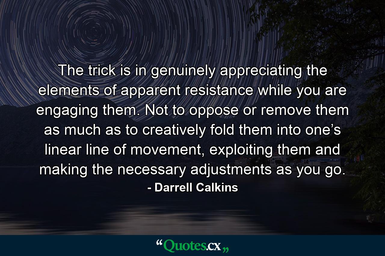 The trick is in genuinely appreciating the elements of apparent resistance while you are engaging them. Not to oppose or remove them as much as to creatively fold them into one’s linear line of movement, exploiting them and making the necessary adjustments as you go. - Quote by Darrell Calkins