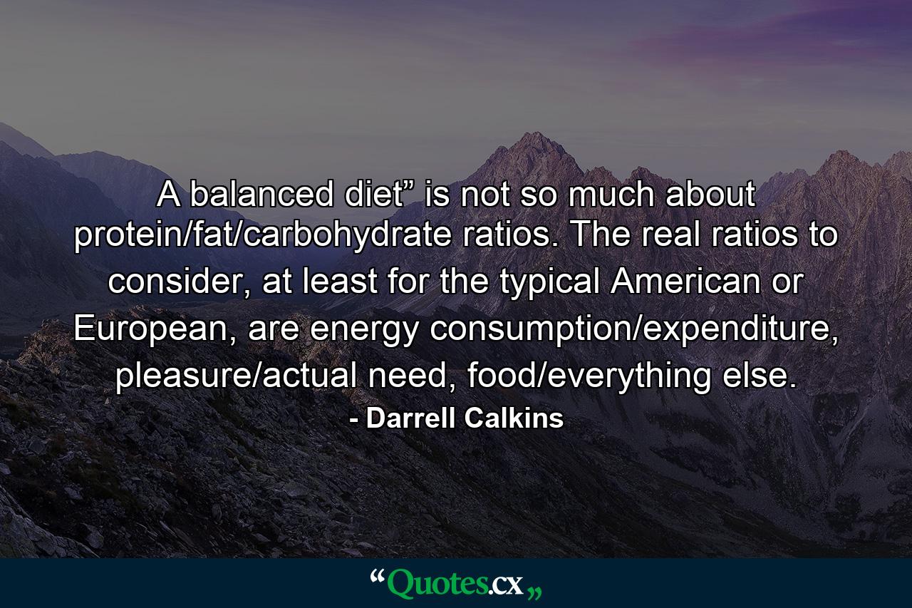 A balanced diet” is not so much about protein/fat/carbohydrate ratios. The real ratios to consider, at least for the typical American or European, are energy consumption/expenditure, pleasure/actual need, food/everything else. - Quote by Darrell Calkins