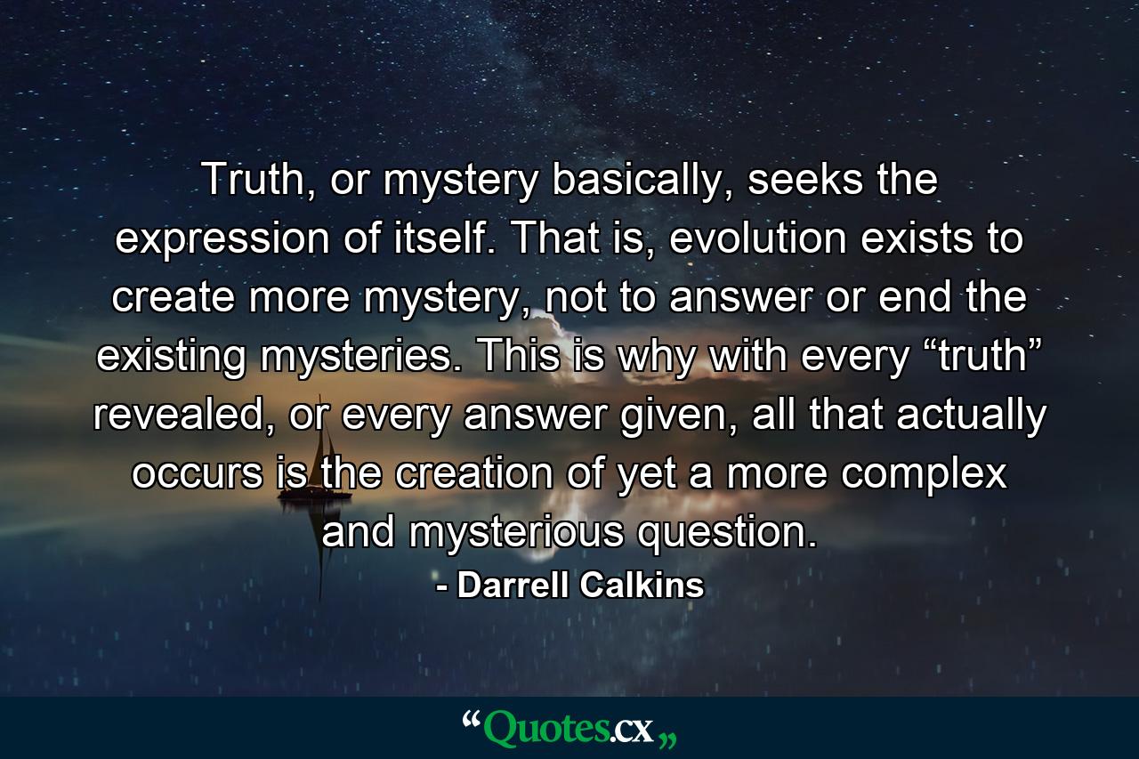 Truth, or mystery basically, seeks the expression of itself. That is, evolution exists to create more mystery, not to answer or end the existing mysteries. This is why with every “truth” revealed, or every answer given, all that actually occurs is the creation of yet a more complex and mysterious question. - Quote by Darrell Calkins