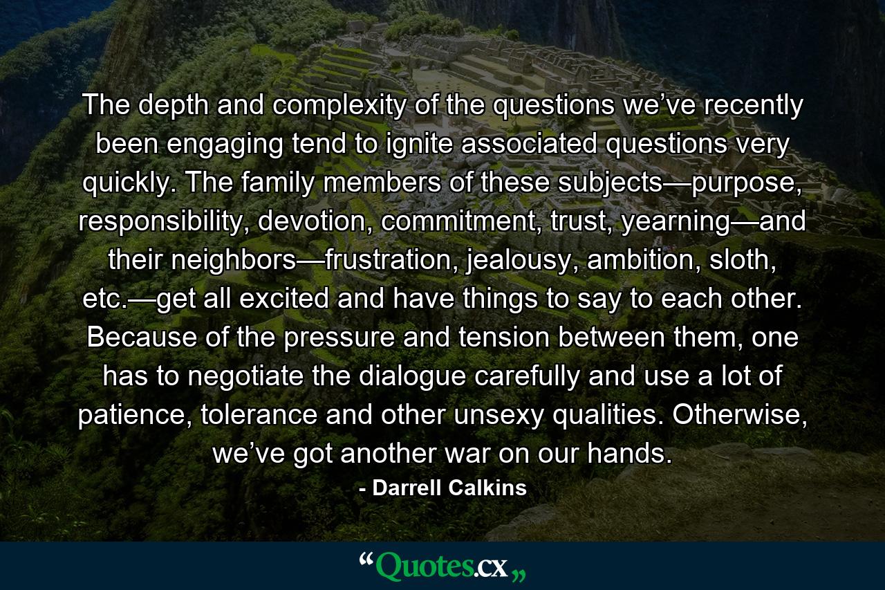 The depth and complexity of the questions we’ve recently been engaging tend to ignite associated questions very quickly. The family members of these subjects—purpose, responsibility, devotion, commitment, trust, yearning—and their neighbors—frustration, jealousy, ambition, sloth, etc.—get all excited and have things to say to each other. Because of the pressure and tension between them, one has to negotiate the dialogue carefully and use a lot of patience, tolerance and other unsexy qualities. Otherwise, we’ve got another war on our hands. - Quote by Darrell Calkins