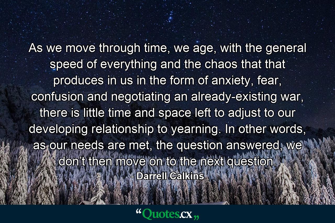 As we move through time, we age, with the general speed of everything and the chaos that that produces in us in the form of anxiety, fear, confusion and negotiating an already-existing war, there is little time and space left to adjust to our developing relationship to yearning. In other words, as our needs are met, the question answered, we don’t then move on to the next question. - Quote by Darrell Calkins