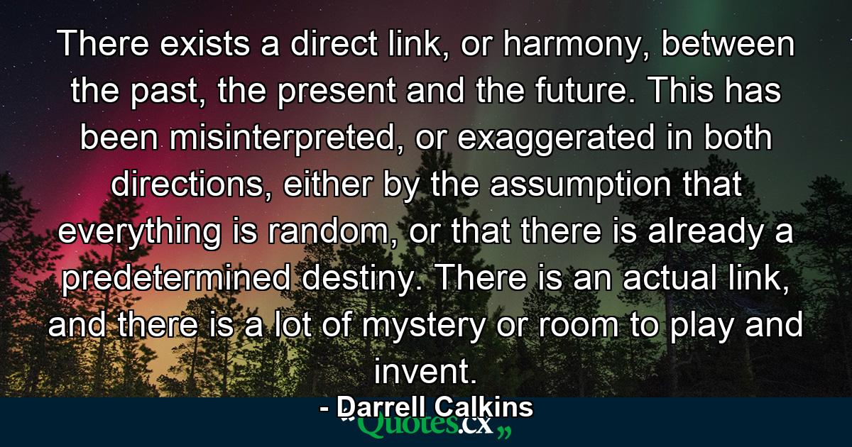 There exists a direct link, or harmony, between the past, the present and the future. This has been misinterpreted, or exaggerated in both directions, either by the assumption that everything is random, or that there is already a predetermined destiny. There is an actual link, and there is a lot of mystery or room to play and invent. - Quote by Darrell Calkins