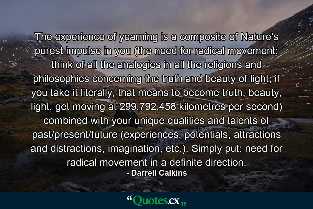 The experience of yearning is a composite of Nature’s purest impulse in you (the need for radical movement; think of all the analogies in all the religions and philosophies concerning the truth and beauty of light; if you take it literally, that means to become truth, beauty, light, get moving at 299,792,458 kilometres per second) combined with your unique qualities and talents of past/present/future (experiences, potentials, attractions and distractions, imagination, etc.). Simply put: need for radical movement in a definite direction. - Quote by Darrell Calkins