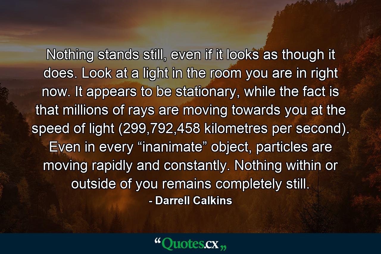 Nothing stands still, even if it looks as though it does. Look at a light in the room you are in right now. It appears to be stationary, while the fact is that millions of rays are moving towards you at the speed of light (299,792,458 kilometres per second). Even in every “inanimate” object, particles are moving rapidly and constantly. Nothing within or outside of you remains completely still. - Quote by Darrell Calkins