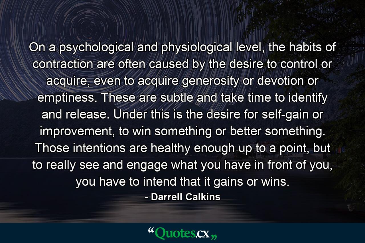 On a psychological and physiological level, the habits of contraction are often caused by the desire to control or acquire, even to acquire generosity or devotion or emptiness. These are subtle and take time to identify and release. Under this is the desire for self-gain or improvement, to win something or better something. Those intentions are healthy enough up to a point, but to really see and engage what you have in front of you, you have to intend that it gains or wins. - Quote by Darrell Calkins