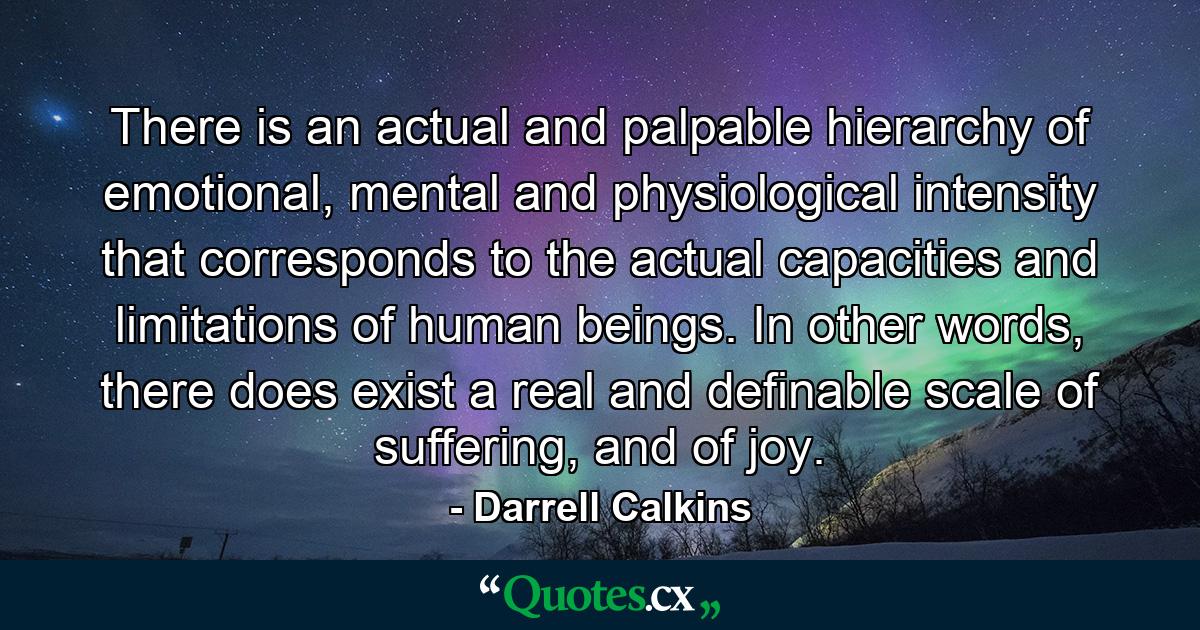 There is an actual and palpable hierarchy of emotional, mental and physiological intensity that corresponds to the actual capacities and limitations of human beings. In other words, there does exist a real and definable scale of suffering, and of joy. - Quote by Darrell Calkins