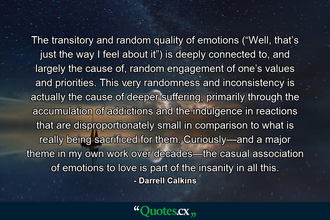 The transitory and random quality of emotions (“Well, that’s just the way I feel about it”) is deeply connected to, and largely the cause of, random engagement of one’s values and priorities. This very randomness and inconsistency is actually the cause of deeper suffering, primarily through the accumulation of addictions and the indulgence in reactions that are disproportionately small in comparison to what is really being sacrificed for them. Curiously—and a major theme in my own work over decades—the casual association of emotions to love is part of the insanity in all this. - Quote by Darrell Calkins