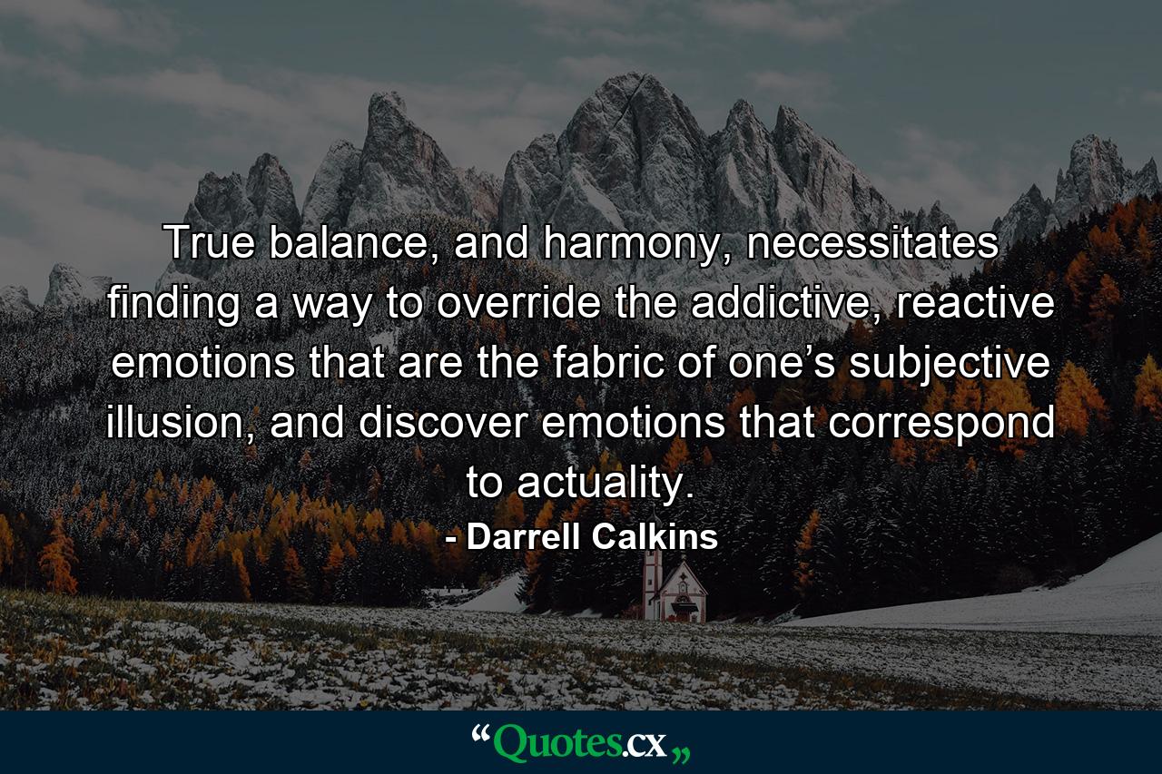 True balance, and harmony, necessitates finding a way to override the addictive, reactive emotions that are the fabric of one’s subjective illusion, and discover emotions that correspond to actuality. - Quote by Darrell Calkins