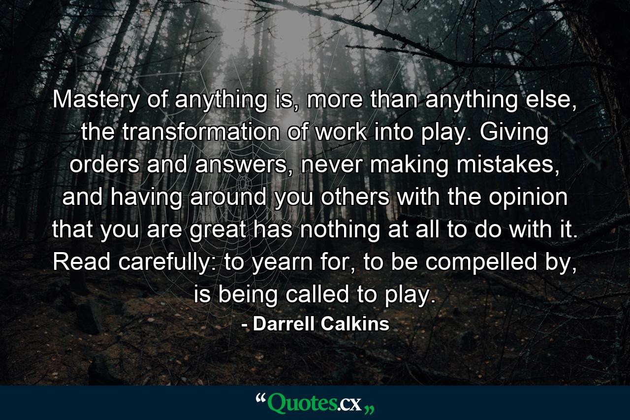 Mastery of anything is, more than anything else, the transformation of work into play. Giving orders and answers, never making mistakes, and having around you others with the opinion that you are great has nothing at all to do with it. Read carefully: to yearn for, to be compelled by, is being called to play. - Quote by Darrell Calkins