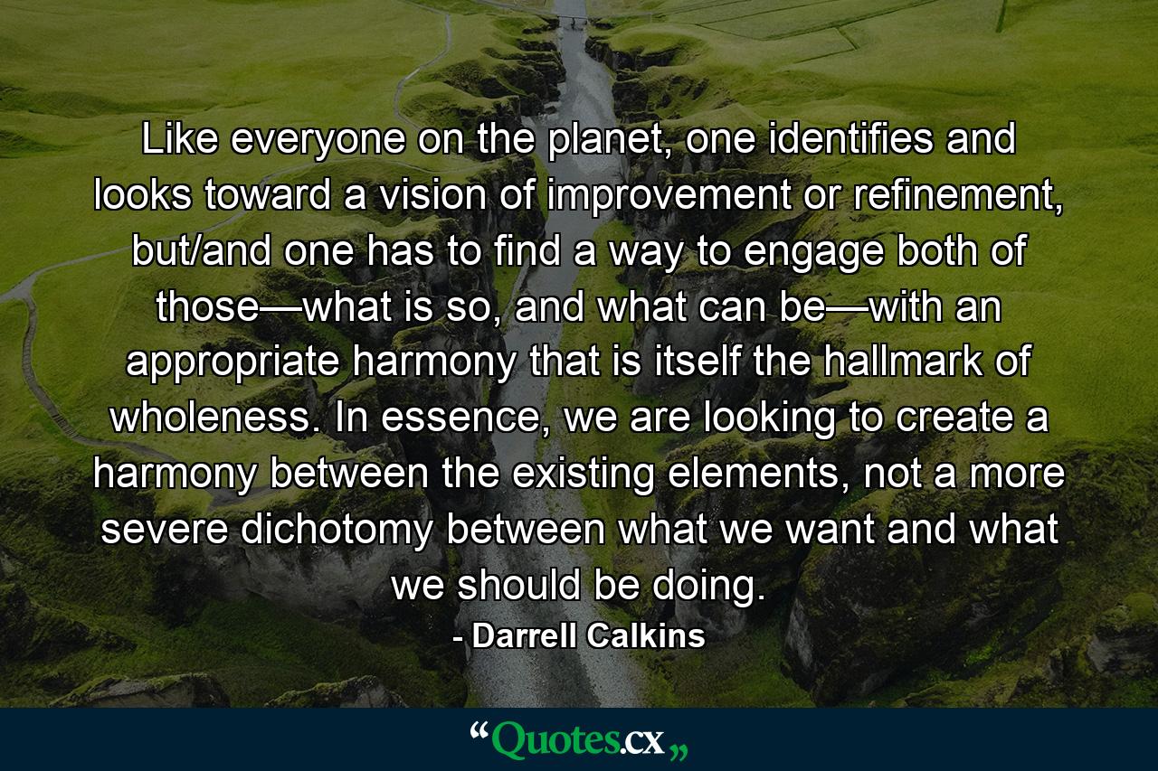 Like everyone on the planet, one identifies and looks toward a vision of improvement or refinement, but/and one has to find a way to engage both of those—what is so, and what can be—with an appropriate harmony that is itself the hallmark of wholeness. In essence, we are looking to create a harmony between the existing elements, not a more severe dichotomy between what we want and what we should be doing. - Quote by Darrell Calkins