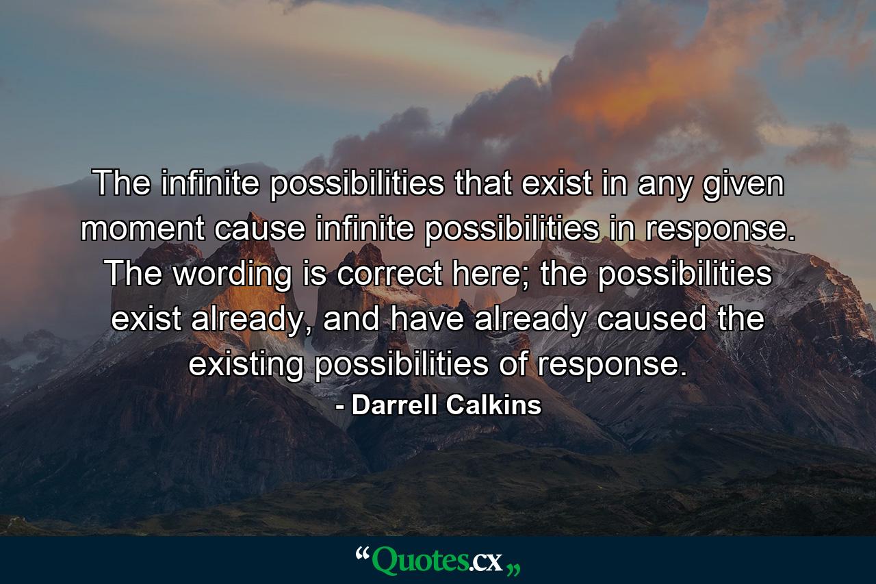 The infinite possibilities that exist in any given moment cause infinite possibilities in response. The wording is correct here; the possibilities exist already, and have already caused the existing possibilities of response. - Quote by Darrell Calkins