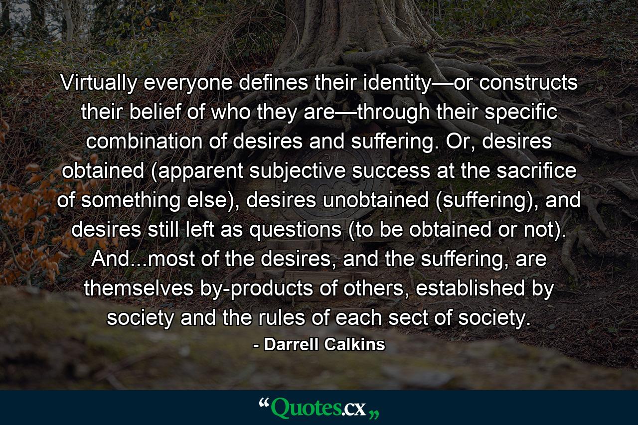 Virtually everyone defines their identity—or constructs their belief of who they are—through their specific combination of desires and suffering. Or, desires obtained (apparent subjective success at the sacrifice of something else), desires unobtained (suffering), and desires still left as questions (to be obtained or not). And...most of the desires, and the suffering, are themselves by-products of others, established by society and the rules of each sect of society. - Quote by Darrell Calkins