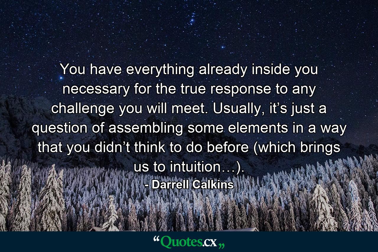 You have everything already inside you necessary for the true response to any challenge you will meet. Usually, it’s just a question of assembling some elements in a way that you didn’t think to do before (which brings us to intuition…). - Quote by Darrell Calkins