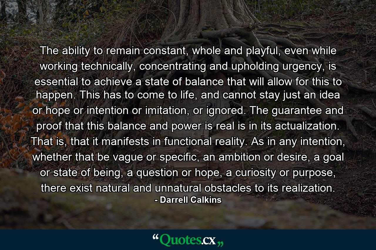 The ability to remain constant, whole and playful, even while working technically, concentrating and upholding urgency, is essential to achieve a state of balance that will allow for this to happen. This has to come to life, and cannot stay just an idea or hope or intention or imitation, or ignored. The guarantee and proof that this balance and power is real is in its actualization. That is, that it manifests in functional reality. As in any intention, whether that be vague or specific, an ambition or desire, a goal or state of being, a question or hope, a curiosity or purpose, there exist natural and unnatural obstacles to its realization. - Quote by Darrell Calkins