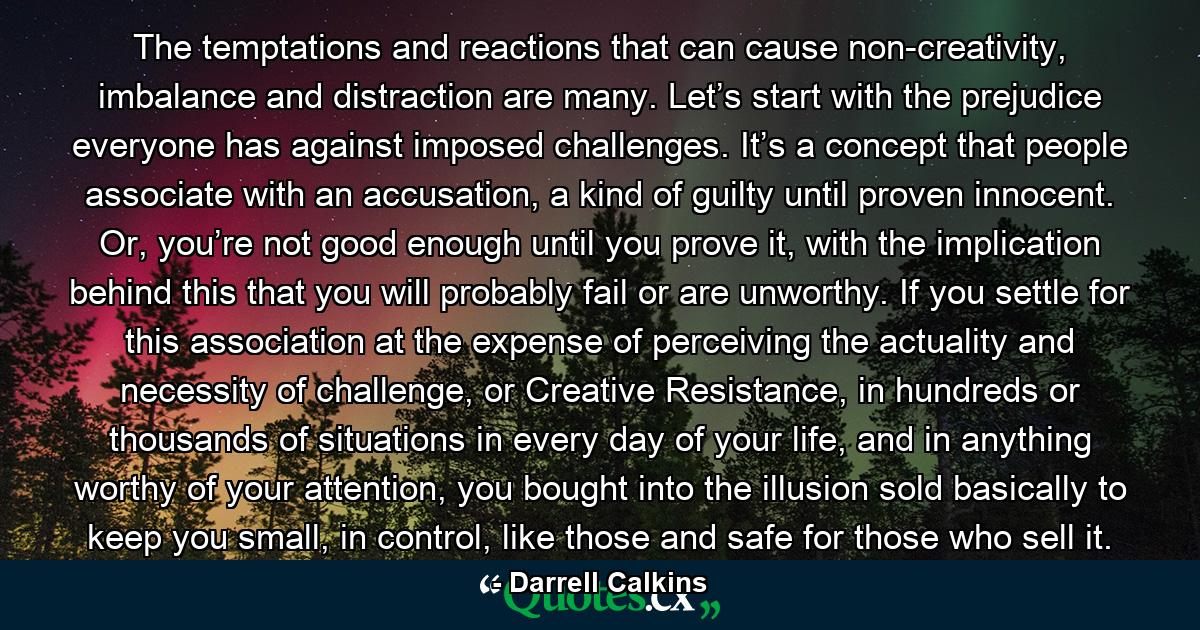 The temptations and reactions that can cause non-creativity, imbalance and distraction are many. Let’s start with the prejudice everyone has against imposed challenges. It’s a concept that people associate with an accusation, a kind of guilty until proven innocent. Or, you’re not good enough until you prove it, with the implication behind this that you will probably fail or are unworthy. If you settle for this association at the expense of perceiving the actuality and necessity of challenge, or Creative Resistance, in hundreds or thousands of situations in every day of your life, and in anything worthy of your attention, you bought into the illusion sold basically to keep you small, in control, like those and safe for those who sell it. - Quote by Darrell Calkins