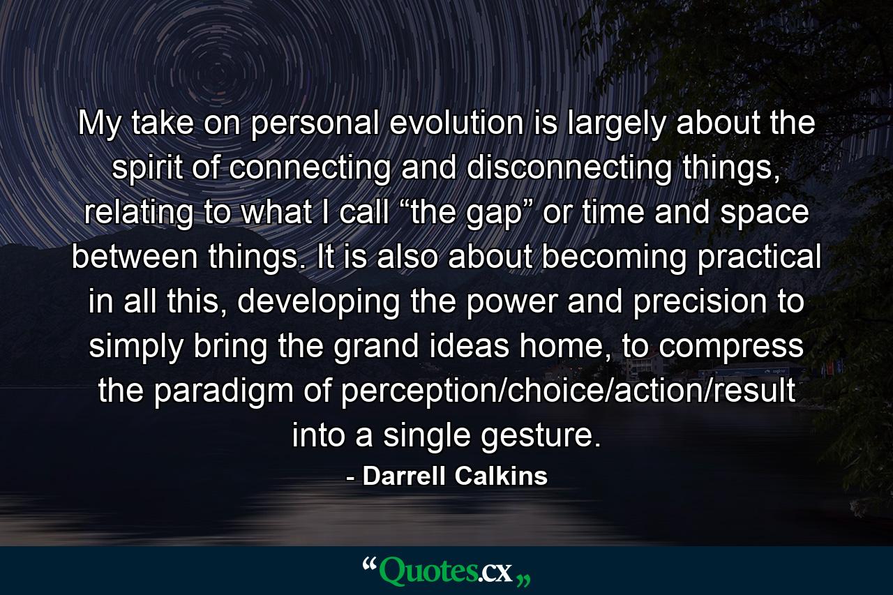 My take on personal evolution is largely about the spirit of connecting and disconnecting things, relating to what I call “the gap” or time and space between things. It is also about becoming practical in all this, developing the power and precision to simply bring the grand ideas home, to compress the paradigm of perception/choice/action/result into a single gesture. - Quote by Darrell Calkins