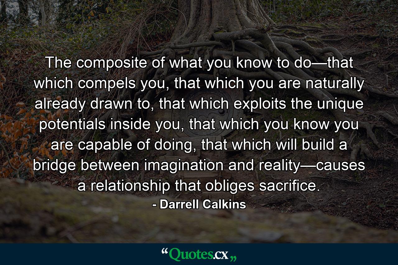 The composite of what you know to do—that which compels you, that which you are naturally already drawn to, that which exploits the unique potentials inside you, that which you know you are capable of doing, that which will build a bridge between imagination and reality—causes a relationship that obliges sacrifice. - Quote by Darrell Calkins