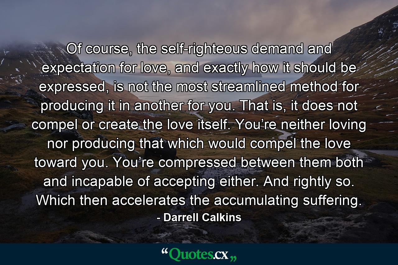 Of course, the self-righteous demand and expectation for love, and exactly how it should be expressed, is not the most streamlined method for producing it in another for you. That is, it does not compel or create the love itself. You’re neither loving nor producing that which would compel the love toward you. You’re compressed between them both and incapable of accepting either. And rightly so. Which then accelerates the accumulating suffering. - Quote by Darrell Calkins