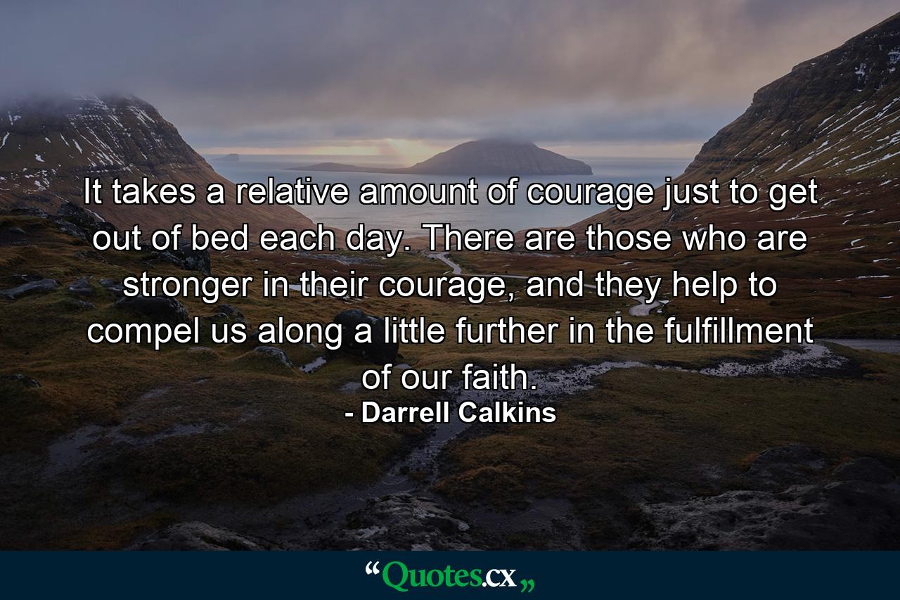 It takes a relative amount of courage just to get out of bed each day. There are those who are stronger in their courage, and they help to compel us along a little further in the fulfillment of our faith. - Quote by Darrell Calkins