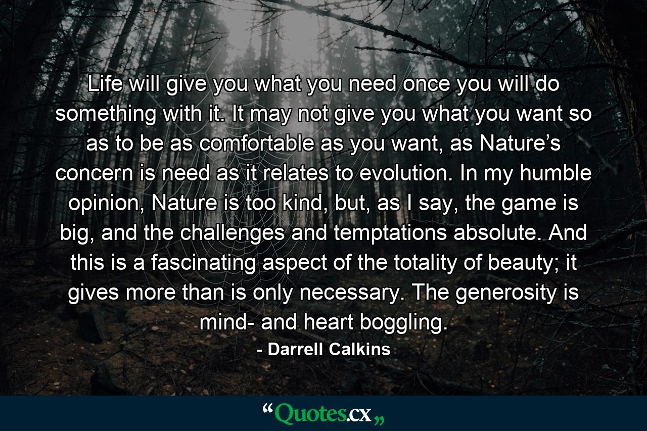 Life will give you what you need once you will do something with it. It may not give you what you want so as to be as comfortable as you want, as Nature’s concern is need as it relates to evolution. In my humble opinion, Nature is too kind, but, as I say, the game is big, and the challenges and temptations absolute. And this is a fascinating aspect of the totality of beauty; it gives more than is only necessary. The generosity is mind- and heart boggling. - Quote by Darrell Calkins