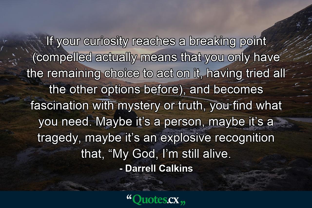 If your curiosity reaches a breaking point (compelled actually means that you only have the remaining choice to act on it, having tried all the other options before), and becomes fascination with mystery or truth, you find what you need. Maybe it’s a person, maybe it’s a tragedy, maybe it’s an explosive recognition that, “My God, I’m still alive. - Quote by Darrell Calkins