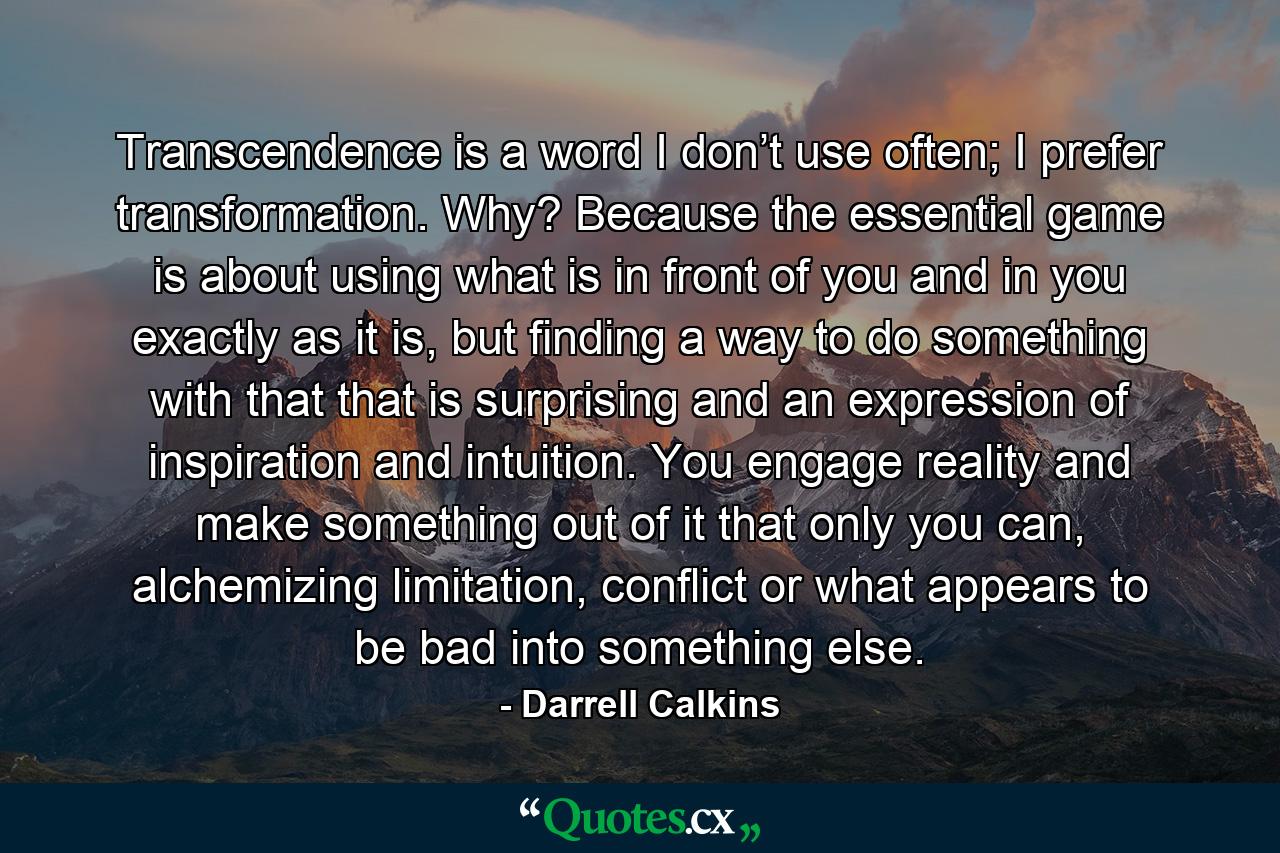 Transcendence is a word I don’t use often; I prefer transformation. Why? Because the essential game is about using what is in front of you and in you exactly as it is, but finding a way to do something with that that is surprising and an expression of inspiration and intuition. You engage reality and make something out of it that only you can, alchemizing limitation, conflict or what appears to be bad into something else. - Quote by Darrell Calkins