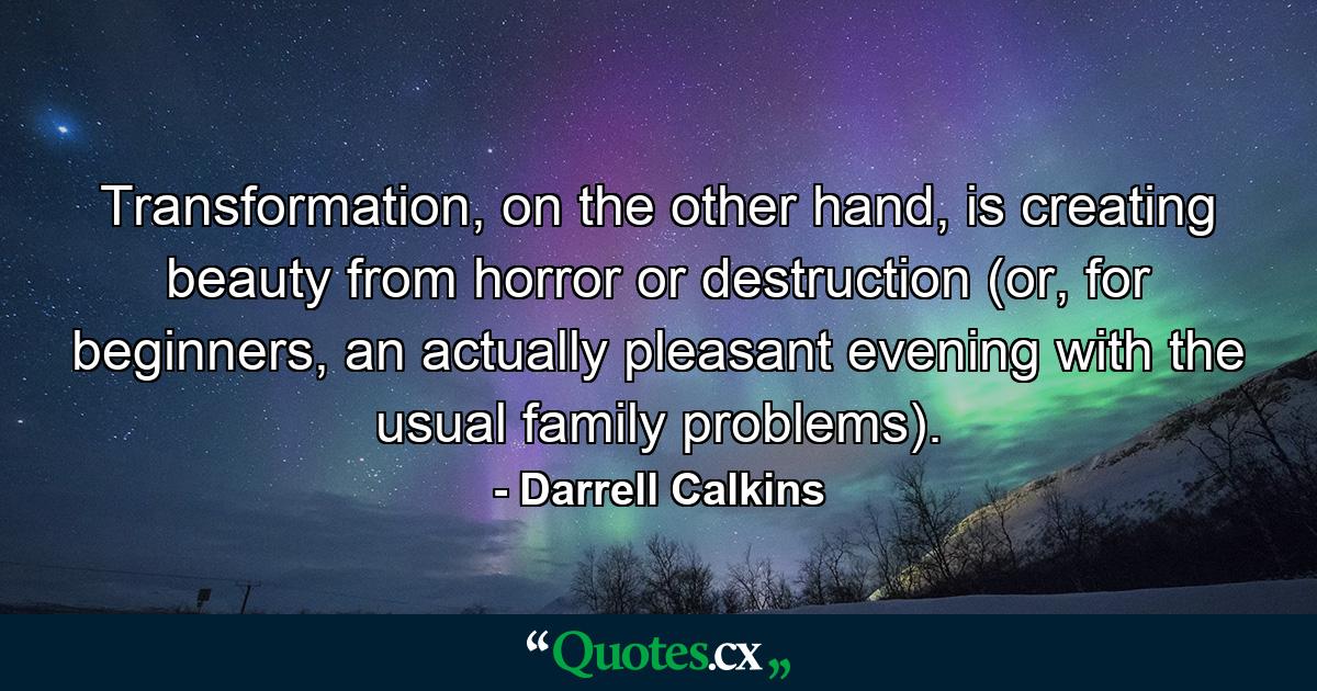 Transformation, on the other hand, is creating beauty from horror or destruction (or, for beginners, an actually pleasant evening with the usual family problems). - Quote by Darrell Calkins