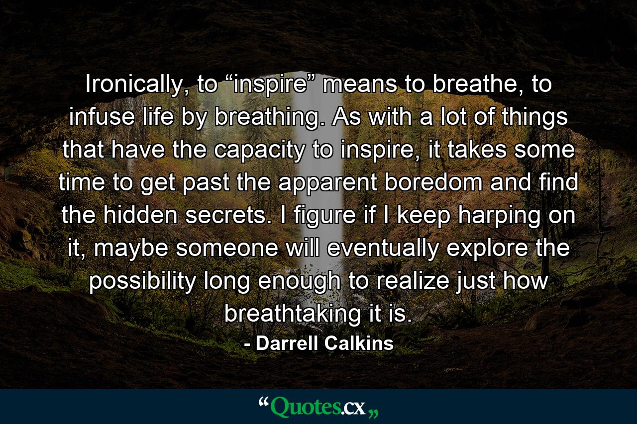 Ironically, to “inspire” means to breathe, to infuse life by breathing. As with a lot of things that have the capacity to inspire, it takes some time to get past the apparent boredom and find the hidden secrets. I figure if I keep harping on it, maybe someone will eventually explore the possibility long enough to realize just how breathtaking it is. - Quote by Darrell Calkins