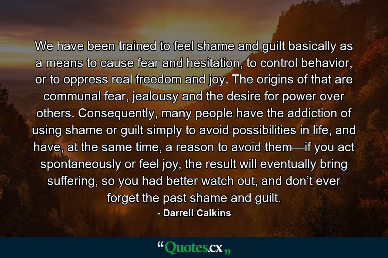 We have been trained to feel shame and guilt basically as a means to cause fear and hesitation, to control behavior, or to oppress real freedom and joy. The origins of that are communal fear, jealousy and the desire for power over others. Consequently, many people have the addiction of using shame or guilt simply to avoid possibilities in life, and have, at the same time, a reason to avoid them—if you act spontaneously or feel joy, the result will eventually bring suffering, so you had better watch out, and don’t ever forget the past shame and guilt. - Quote by Darrell Calkins