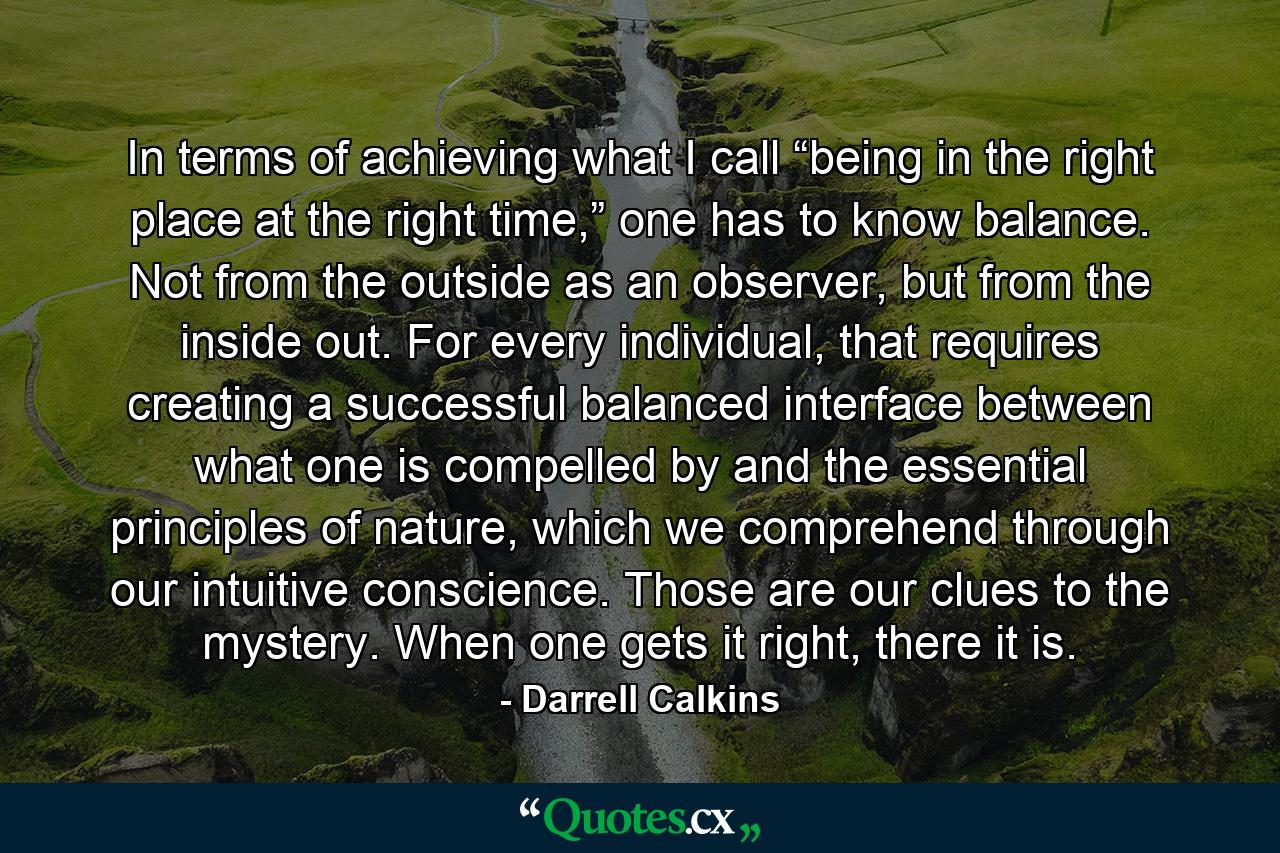 In terms of achieving what I call “being in the right place at the right time,” one has to know balance. Not from the outside as an observer, but from the inside out. For every individual, that requires creating a successful balanced interface between what one is compelled by and the essential principles of nature, which we comprehend through our intuitive conscience. Those are our clues to the mystery. When one gets it right, there it is. - Quote by Darrell Calkins