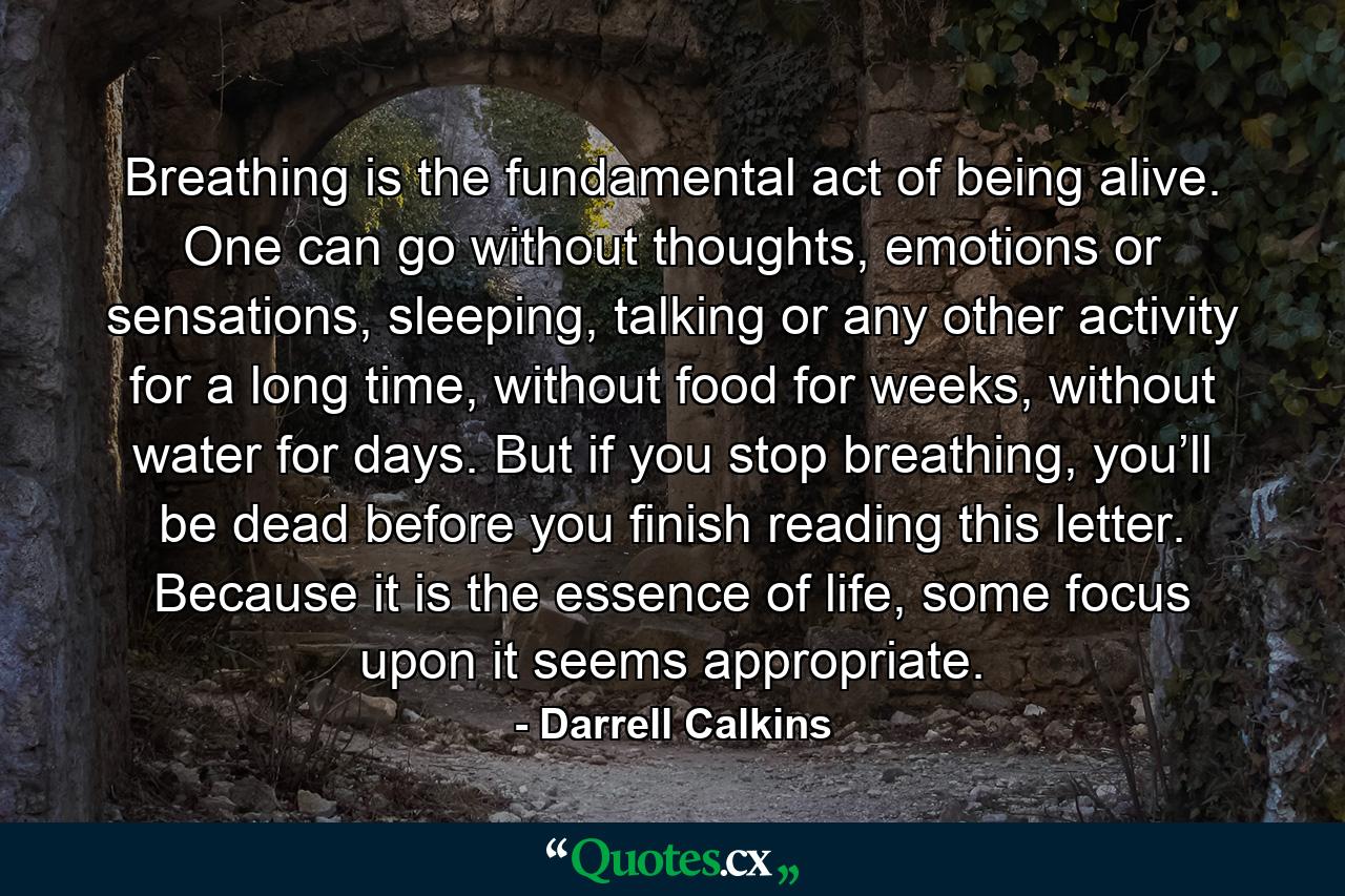 Breathing is the fundamental act of being alive. One can go without thoughts, emotions or sensations, sleeping, talking or any other activity for a long time, without food for weeks, without water for days. But if you stop breathing, you’ll be dead before you finish reading this letter. Because it is the essence of life, some focus upon it seems appropriate. - Quote by Darrell Calkins