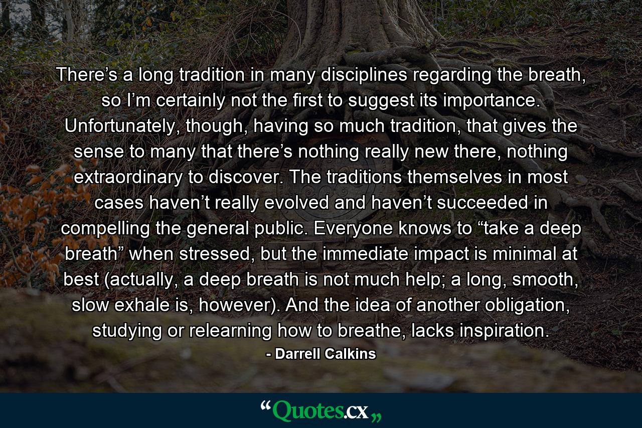 There’s a long tradition in many disciplines regarding the breath, so I’m certainly not the first to suggest its importance. Unfortunately, though, having so much tradition, that gives the sense to many that there’s nothing really new there, nothing extraordinary to discover. The traditions themselves in most cases haven’t really evolved and haven’t succeeded in compelling the general public. Everyone knows to “take a deep breath” when stressed, but the immediate impact is minimal at best (actually, a deep breath is not much help; a long, smooth, slow exhale is, however). And the idea of another obligation, studying or relearning how to breathe, lacks inspiration. - Quote by Darrell Calkins