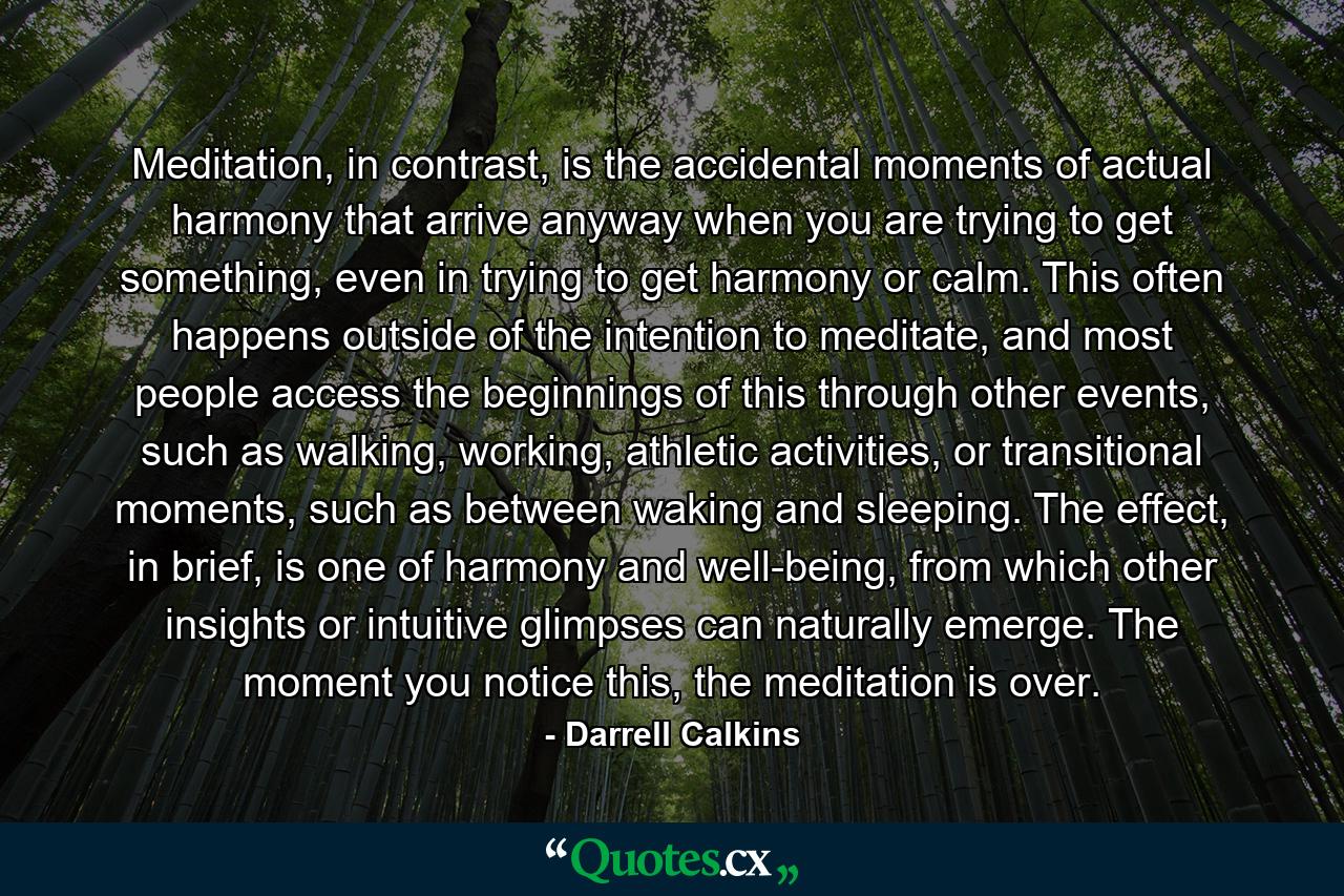 Meditation, in contrast, is the accidental moments of actual harmony that arrive anyway when you are trying to get something, even in trying to get harmony or calm. This often happens outside of the intention to meditate, and most people access the beginnings of this through other events, such as walking, working, athletic activities, or transitional moments, such as between waking and sleeping. The effect, in brief, is one of harmony and well-being, from which other insights or intuitive glimpses can naturally emerge. The moment you notice this, the meditation is over. - Quote by Darrell Calkins