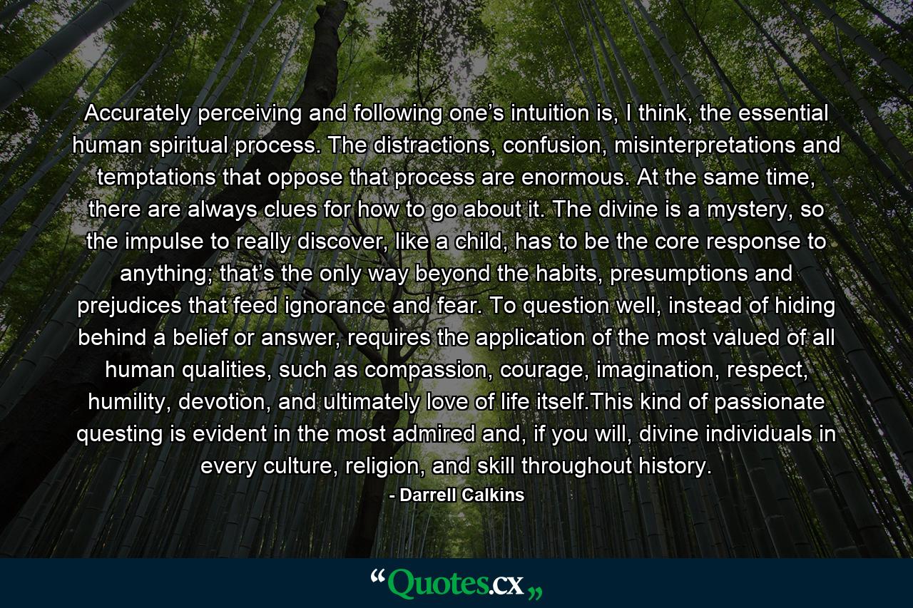 Accurately perceiving and following one’s intuition is, I think, the essential human spiritual process. The distractions, confusion, misinterpretations and temptations that oppose that process are enormous. At the same time, there are always clues for how to go about it. The divine is a mystery, so the impulse to really discover, like a child, has to be the core response to anything; that’s the only way beyond the habits, presumptions and prejudices that feed ignorance and fear. To question well, instead of hiding behind a belief or answer, requires the application of the most valued of all human qualities, such as compassion, courage, imagination, respect, humility, devotion, and ultimately love of life itself.This kind of passionate questing is evident in the most admired and, if you will, divine individuals in every culture, religion, and skill throughout history. - Quote by Darrell Calkins