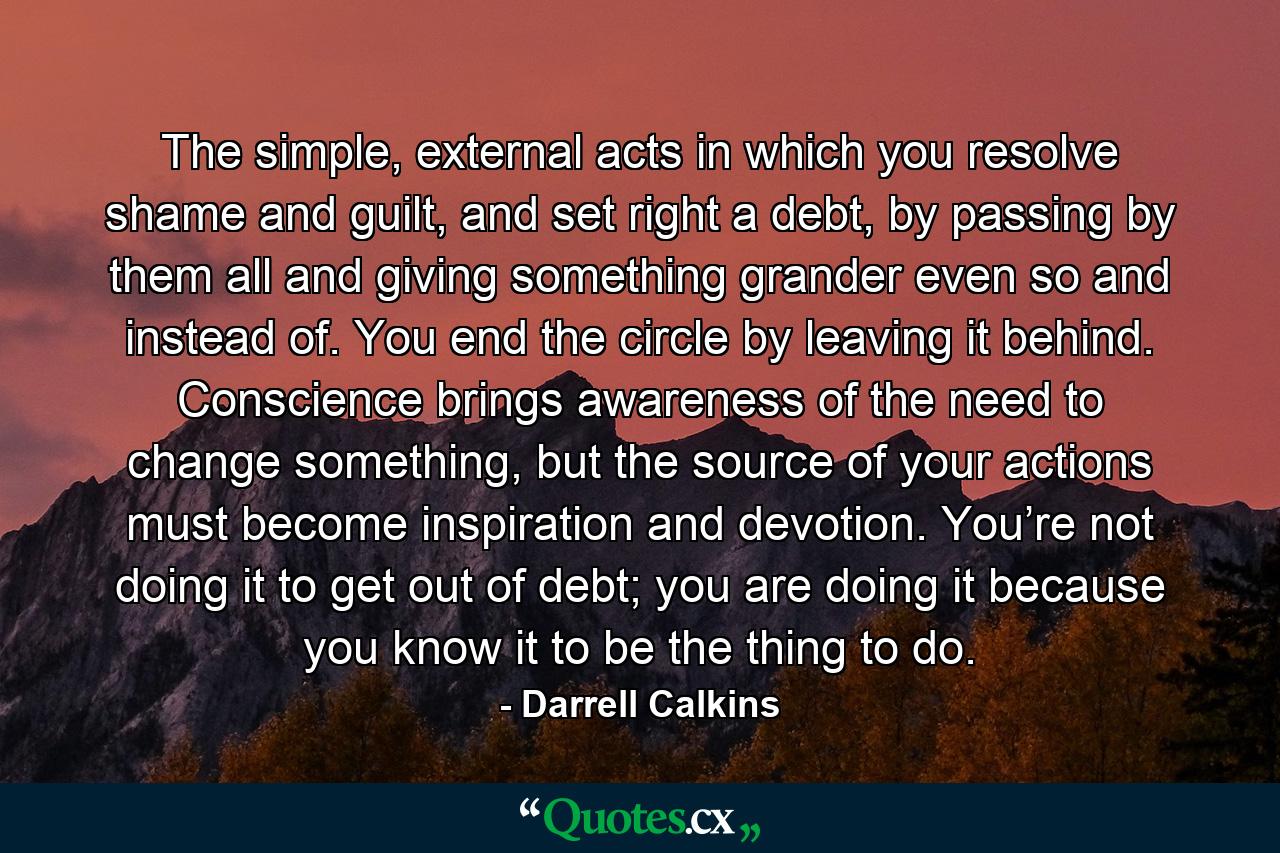 The simple, external acts in which you resolve shame and guilt, and set right a debt, by passing by them all and giving something grander even so and instead of. You end the circle by leaving it behind. Conscience brings awareness of the need to change something, but the source of your actions must become inspiration and devotion. You’re not doing it to get out of debt; you are doing it because you know it to be the thing to do. - Quote by Darrell Calkins