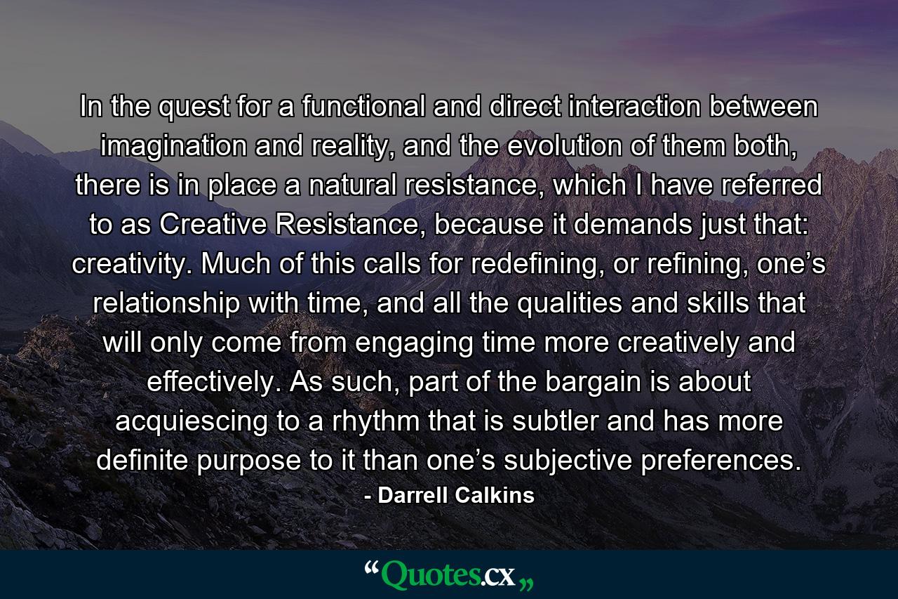 In the quest for a functional and direct interaction between imagination and reality, and the evolution of them both, there is in place a natural resistance, which I have referred to as Creative Resistance, because it demands just that: creativity. Much of this calls for redefining, or refining, one’s relationship with time, and all the qualities and skills that will only come from engaging time more creatively and effectively. As such, part of the bargain is about acquiescing to a rhythm that is subtler and has more definite purpose to it than one’s subjective preferences. - Quote by Darrell Calkins