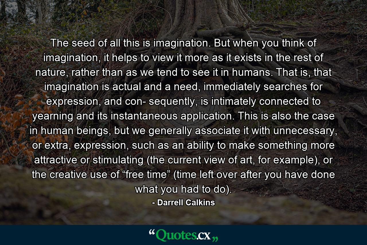 The seed of all this is imagination. But when you think of imagination, it helps to view it more as it exists in the rest of nature, rather than as we tend to see it in humans. That is, that imagination is actual and a need, immediately searches for expression, and con- sequently, is intimately connected to yearning and its instantaneous application. This is also the case in human beings, but we generally associate it with unnecessary, or extra, expression, such as an ability to make something more attractive or stimulating (the current view of art, for example), or the creative use of “free time” (time left over after you have done what you had to do). - Quote by Darrell Calkins