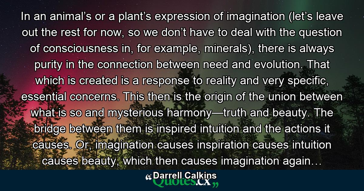 In an animal’s or a plant’s expression of imagination (let’s leave out the rest for now, so we don’t have to deal with the question of consciousness in, for example, minerals), there is always purity in the connection between need and evolution. That which is created is a response to reality and very specific, essential concerns. This then is the origin of the union between what is so and mysterious harmony—truth and beauty. The bridge between them is inspired intuition and the actions it causes. Or, imagination causes inspiration causes intuition causes beauty, which then causes imagination again… - Quote by Darrell Calkins