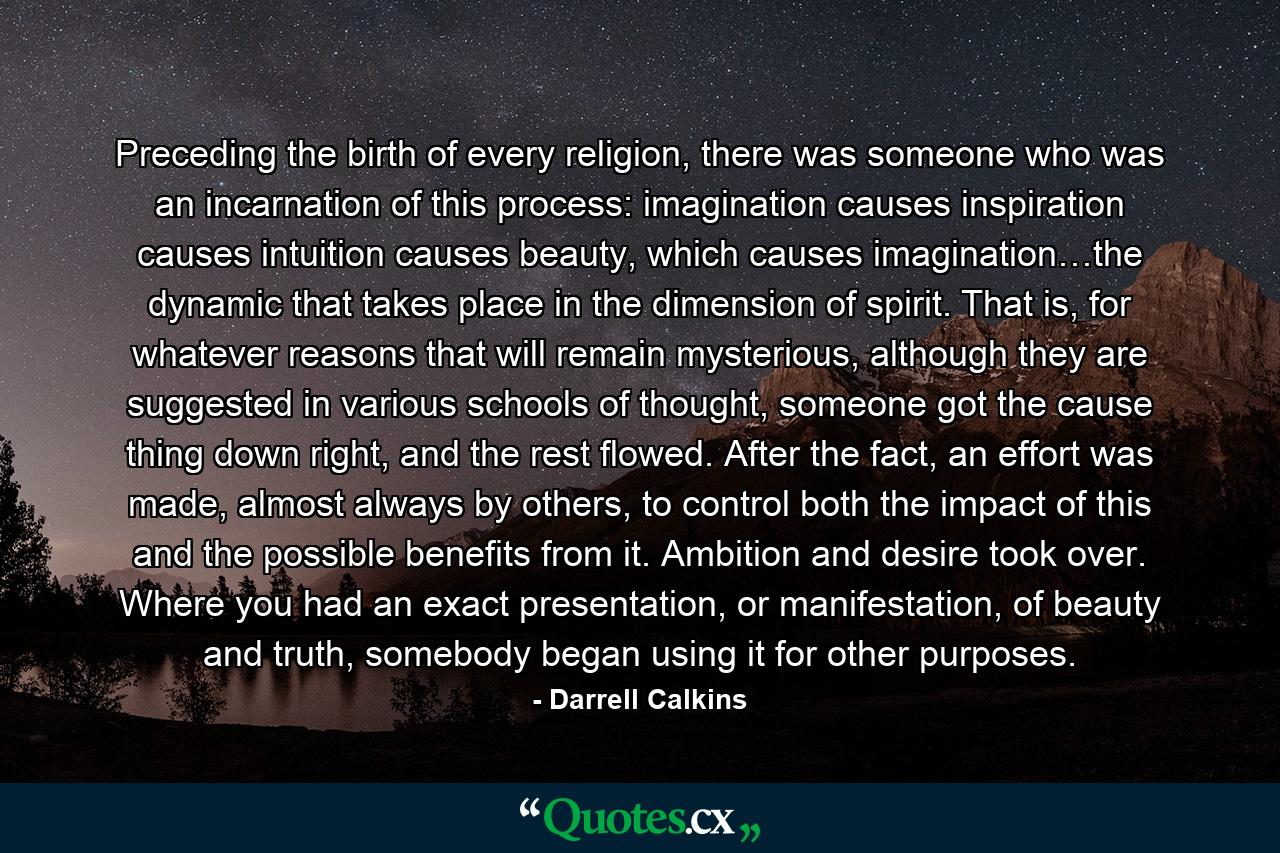 Preceding the birth of every religion, there was someone who was an incarnation of this process: imagination causes inspiration causes intuition causes beauty, which causes imagination…the dynamic that takes place in the dimension of spirit. That is, for whatever reasons that will remain mysterious, although they are suggested in various schools of thought, someone got the cause thing down right, and the rest flowed. After the fact, an effort was made, almost always by others, to control both the impact of this and the possible benefits from it. Ambition and desire took over. Where you had an exact presentation, or manifestation, of beauty and truth, somebody began using it for other purposes. - Quote by Darrell Calkins