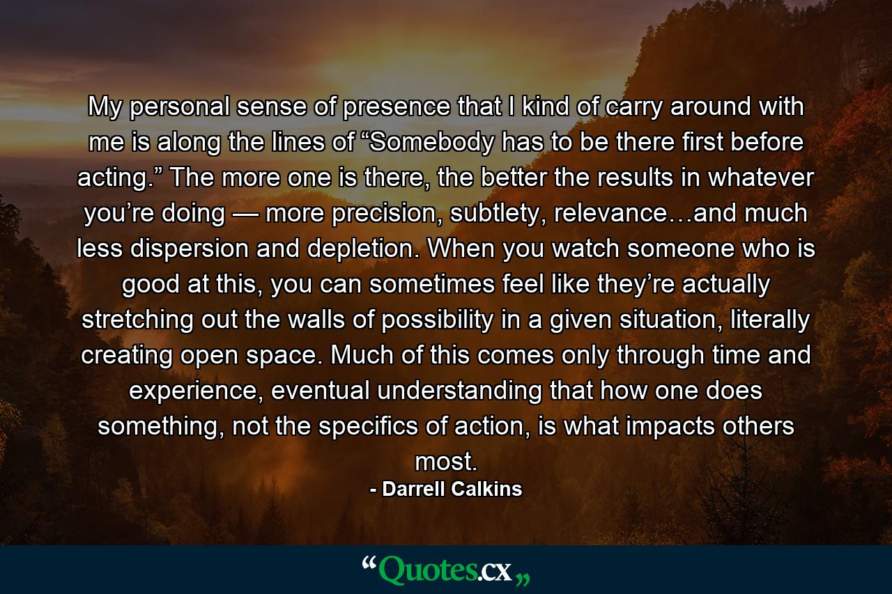 My personal sense of presence that I kind of carry around with me is along the lines of “Somebody has to be there first before acting.” The more one is there, the better the results in whatever you’re doing — more precision, subtlety, relevance…and much less dispersion and depletion. When you watch someone who is good at this, you can sometimes feel like they’re actually stretching out the walls of possibility in a given situation, literally creating open space. Much of this comes only through time and experience, eventual understanding that how one does something, not the specifics of action, is what impacts others most. - Quote by Darrell Calkins