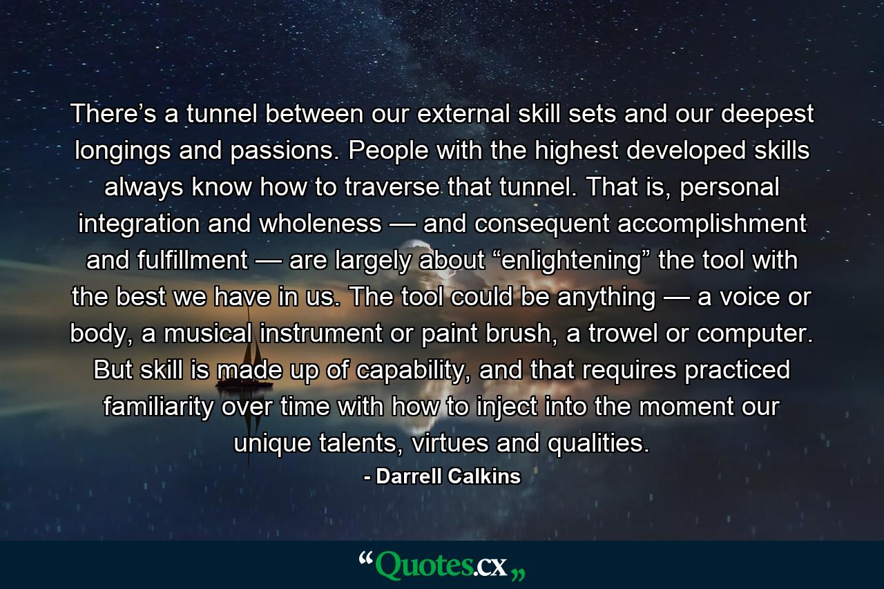 There’s a tunnel between our external skill sets and our deepest longings and passions. People with the highest developed skills always know how to traverse that tunnel. That is, personal integration and wholeness — and consequent accomplishment and fulfillment — are largely about “enlightening” the tool with the best we have in us. The tool could be anything — a voice or body, a musical instrument or paint brush, a trowel or computer. But skill is made up of capability, and that requires practiced familiarity over time with how to inject into the moment our unique talents, virtues and qualities. - Quote by Darrell Calkins