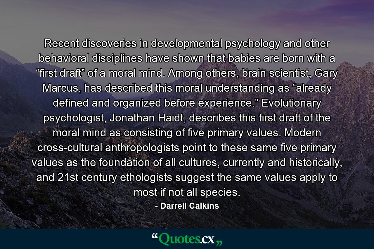 Recent discoveries in developmental psychology and other behavioral disciplines have shown that babies are born with a “first draft” of a moral mind. Among others, brain scientist, Gary Marcus, has described this moral understanding as “already defined and organized before experience.” Evolutionary psychologist, Jonathan Haidt, describes this first draft of the moral mind as consisting of five primary values. Modern cross-cultural anthropologists point to these same five primary values as the foundation of all cultures, currently and historically, and 21st century ethologists suggest the same values apply to most if not all species. - Quote by Darrell Calkins