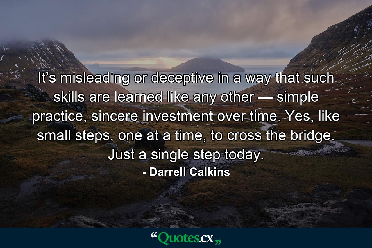 It’s misleading or deceptive in a way that such skills are learned like any other — simple practice, sincere investment over time. Yes, like small steps, one at a time, to cross the bridge. Just a single step today. - Quote by Darrell Calkins