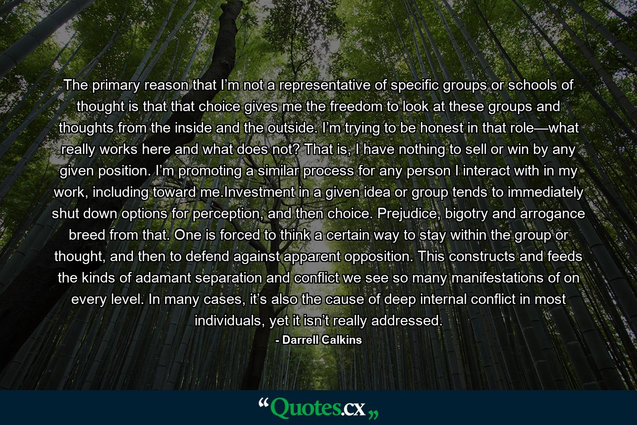 The primary reason that I’m not a representative of specific groups or schools of thought is that that choice gives me the freedom to look at these groups and thoughts from the inside and the outside. I’m trying to be honest in that role—what really works here and what does not? That is, I have nothing to sell or win by any given position. I’m promoting a similar process for any person I interact with in my work, including toward me.Investment in a given idea or group tends to immediately shut down options for perception, and then choice. Prejudice, bigotry and arrogance breed from that. One is forced to think a certain way to stay within the group or thought, and then to defend against apparent opposition. This constructs and feeds the kinds of adamant separation and conflict we see so many manifestations of on every level. In many cases, it’s also the cause of deep internal conflict in most individuals, yet it isn’t really addressed. - Quote by Darrell Calkins