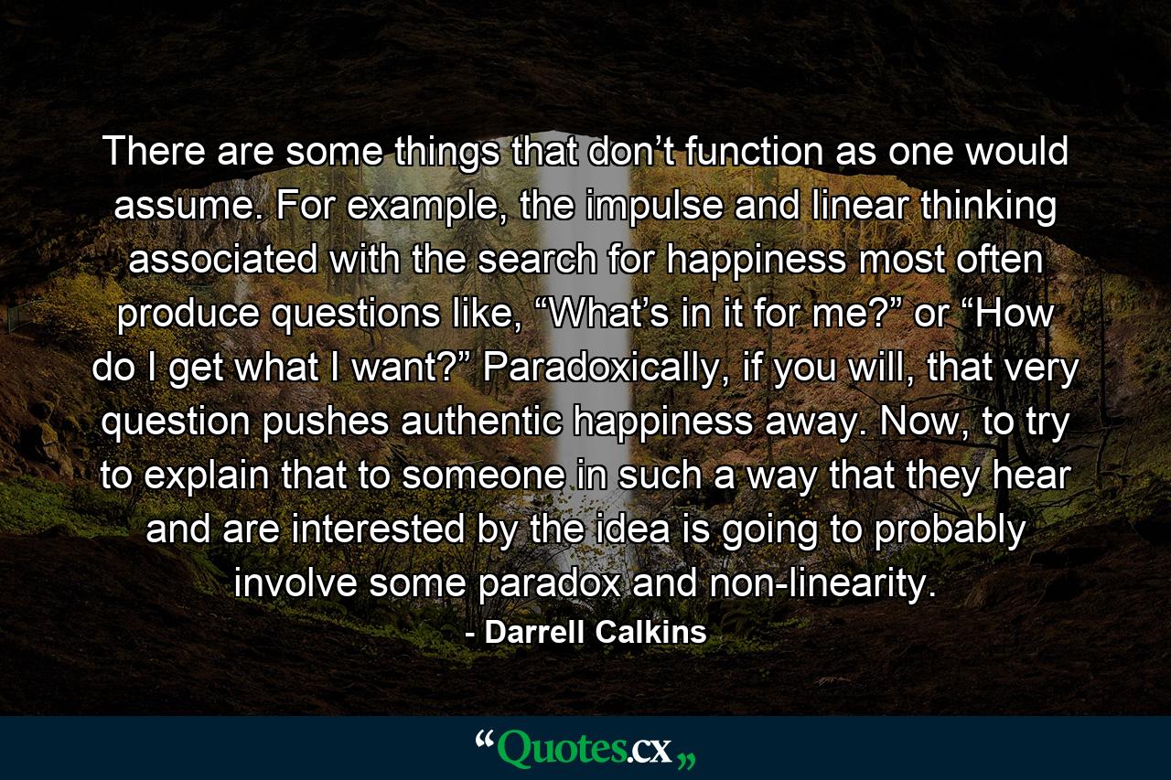 There are some things that don’t function as one would assume. For example, the impulse and linear thinking associated with the search for happiness most often produce questions like, “What’s in it for me?” or “How do I get what I want?” Paradoxically, if you will, that very question pushes authentic happiness away. Now, to try to explain that to someone in such a way that they hear and are interested by the idea is going to probably involve some paradox and non-linearity. - Quote by Darrell Calkins