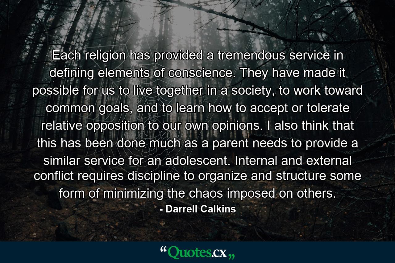 Each religion has provided a tremendous service in defining elements of conscience. They have made it possible for us to live together in a society, to work toward common goals, and to learn how to accept or tolerate relative opposition to our own opinions. I also think that this has been done much as a parent needs to provide a similar service for an adolescent. Internal and external conflict requires discipline to organize and structure some form of minimizing the chaos imposed on others. - Quote by Darrell Calkins