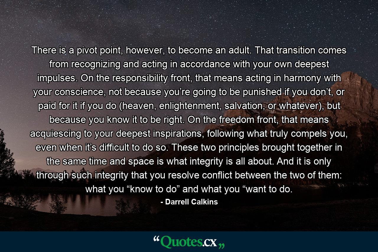 There is a pivot point, however, to become an adult. That transition comes from recognizing and acting in accordance with your own deepest impulses. On the responsibility front, that means acting in harmony with your conscience, not because you’re going to be punished if you don’t, or paid for it if you do (heaven, enlightenment, salvation, or whatever), but because you know it to be right. On the freedom front, that means acquiescing to your deepest inspirations, following what truly compels you, even when it’s difficult to do so. These two principles brought together in the same time and space is what integrity is all about. And it is only through such integrity that you resolve conflict between the two of them: what you “know to do” and what you “want to do. - Quote by Darrell Calkins