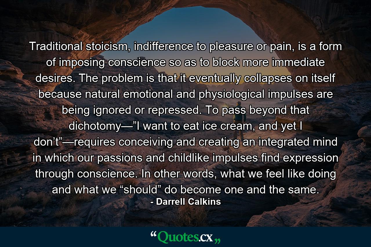 Traditional stoicism, indifference to pleasure or pain, is a form of imposing conscience so as to block more immediate desires. The problem is that it eventually collapses on itself because natural emotional and physiological impulses are being ignored or repressed. To pass beyond that dichotomy—”I want to eat ice cream, and yet I don’t”—requires conceiving and creating an integrated mind in which our passions and childlike impulses find expression through conscience. In other words, what we feel like doing and what we “should” do become one and the same. - Quote by Darrell Calkins